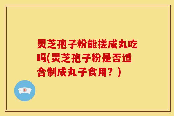 灵芝孢子粉能搓成丸吃吗(灵芝孢子粉是否适合制成丸子食用?)