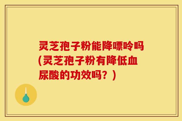 灵芝孢子粉能降嘌呤吗(灵芝孢子粉有降低血尿酸的功效吗?)