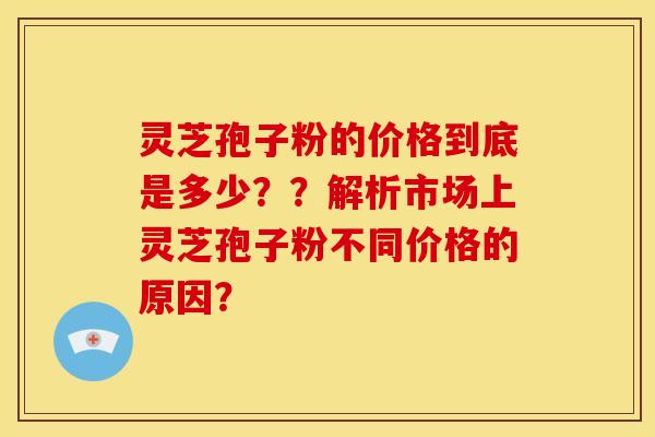灵芝孢子粉的价格到底是多少??解析市场上灵芝孢子粉不同价格的原因?