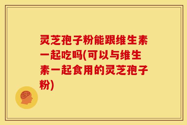 灵芝孢子粉能跟维生素一起吃吗(可以与维生素一起食用的灵芝孢子粉)