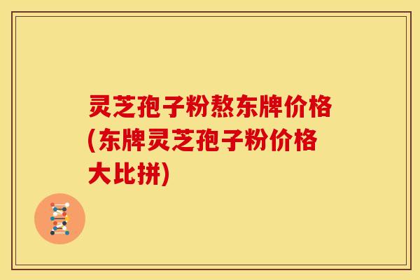 灵芝孢子粉熬东牌价格(东牌灵芝孢子粉价格大比拼)