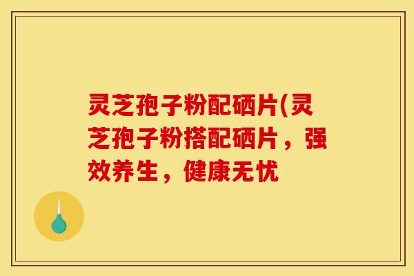 灵芝孢子粉配硒片(灵芝孢子粉搭配硒片,强效养生,健康无忧