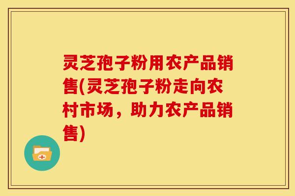 灵芝孢子粉用农产品销售(灵芝孢子粉走向农村市场，助力农产品销售)