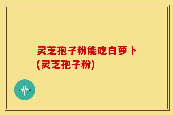 灵芝孢子粉能吃白萝卜(灵芝孢子粉)