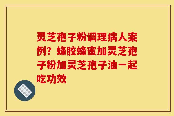 灵芝孢子粉调理病人案例？蜂胶蜂蜜加灵芝孢子粉加灵芝孢子油一起吃功效