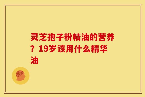灵芝孢子粉精油的营养?19岁该用什么精华油