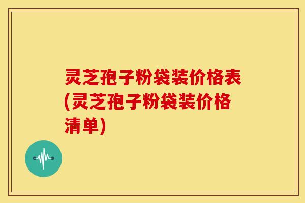 灵芝孢子粉袋装价格表(灵芝孢子粉袋装价格清单)