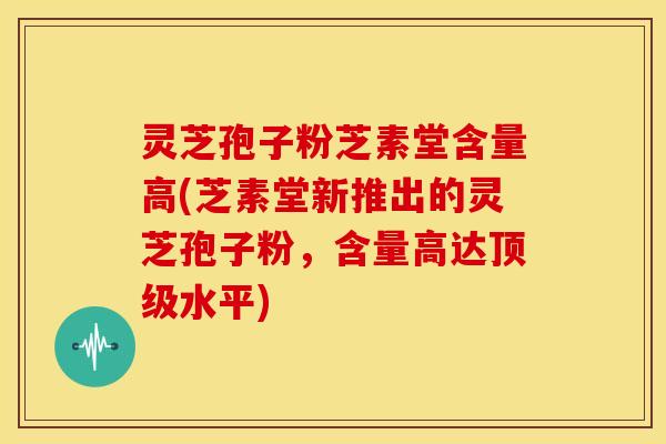 灵芝孢子粉芝素堂含量高(芝素堂新推出的灵芝孢子粉，含量高达顶级水平)