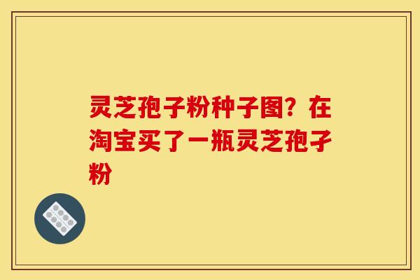 灵芝孢子粉种子图？在淘宝买了一瓶灵芝孢孑粉