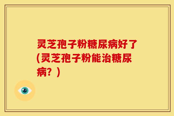 灵芝孢子粉糖尿病好了(灵芝孢子粉能治糖尿病?)