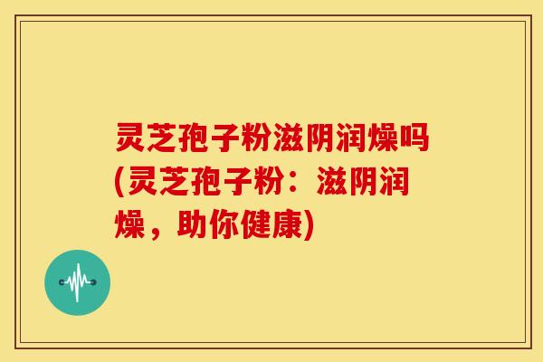 灵芝孢子粉滋阴润燥吗(灵芝孢子粉:滋阴润燥,助你健康)