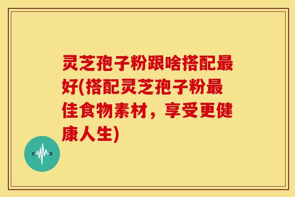 灵芝孢子粉跟啥搭配最好(搭配灵芝孢子粉最佳食物素材,享受更健康人生)