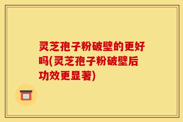 灵芝孢子粉破壁的更好吗(灵芝孢子粉破壁后功效更显著)