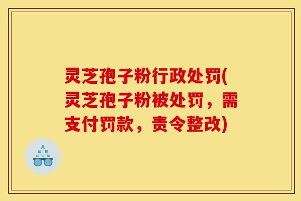 灵芝孢子粉行政处罚(灵芝孢子粉被处罚，需支付罚款，责令整改)