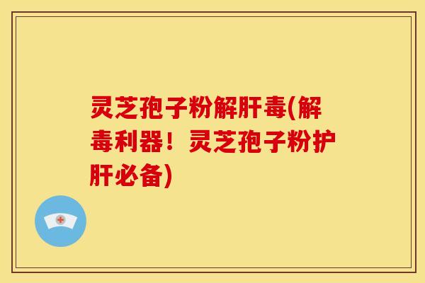 灵芝孢子粉解肝毒(解毒利器！灵芝孢子粉护肝必备)