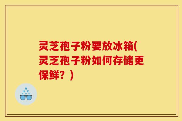 灵芝孢子粉要放冰箱(灵芝孢子粉如何存储更保鲜？)