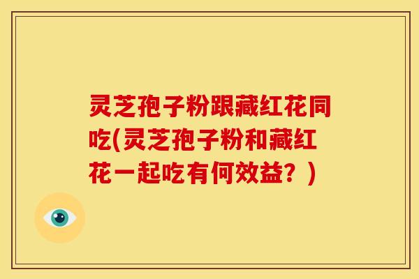 灵芝孢子粉跟藏红花同吃(灵芝孢子粉和藏红花一起吃有何效益？)