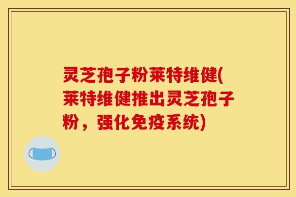 灵芝孢子粉莱特维健(莱特维健推出灵芝孢子粉，强化免疫系统)