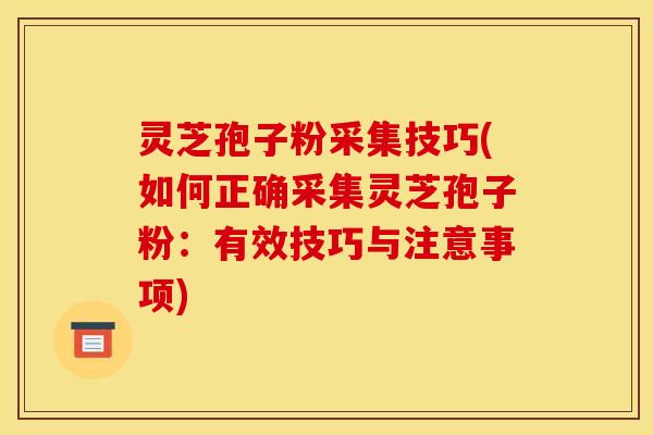 灵芝孢子粉采集技巧(如何正确采集灵芝孢子粉:有效技巧与注意事项)