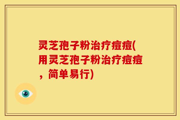 灵芝孢子粉治疗痘痘(用灵芝孢子粉治疗痘痘,简单易行)