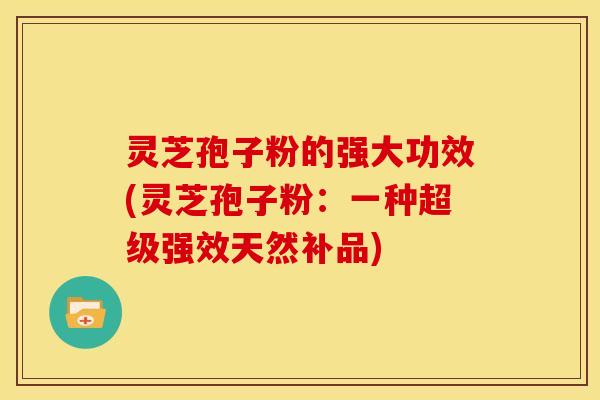 灵芝孢子粉的强大功效(灵芝孢子粉：一种超级强效天然补品)