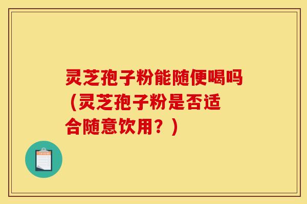 灵芝孢子粉能随便喝吗 (灵芝孢子粉是否适合随意饮用?)
