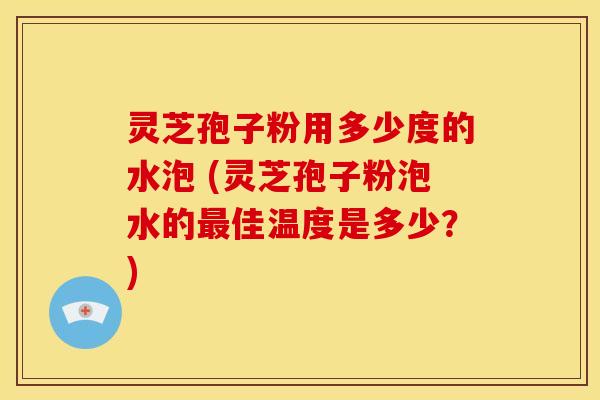 灵芝孢子粉用多少度的水泡 (灵芝孢子粉泡水的最佳温度是多少？)