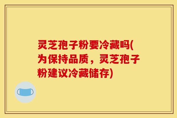 灵芝孢子粉要冷藏吗(为保持品质,灵芝孢子粉建议冷藏储存)