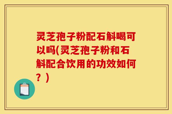 灵芝孢子粉配石斛喝可以吗(灵芝孢子粉和石斛配合饮用的功效如何?)