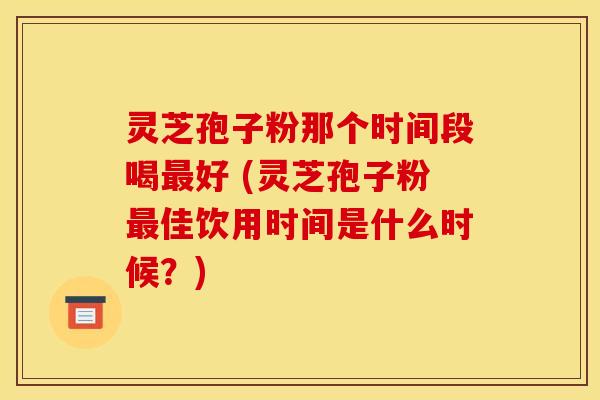 灵芝孢子粉那个时间段喝最好 (灵芝孢子粉最佳饮用时间是什么时候？)