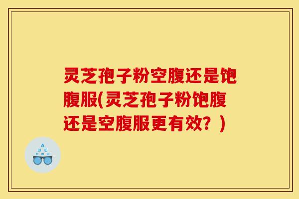 灵芝孢子粉空腹还是饱腹服(灵芝孢子粉饱腹还是空腹服更有效?)