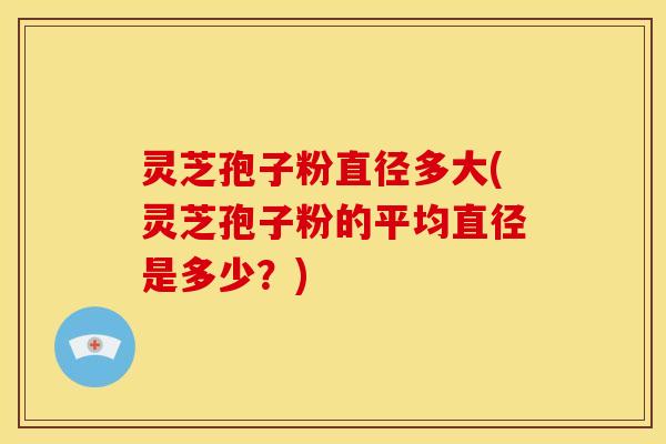 灵芝孢子粉直径多大(灵芝孢子粉的平均直径是多少?)