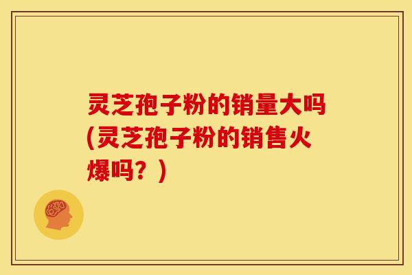 灵芝孢子粉的销量大吗(灵芝孢子粉的销售火爆吗?)