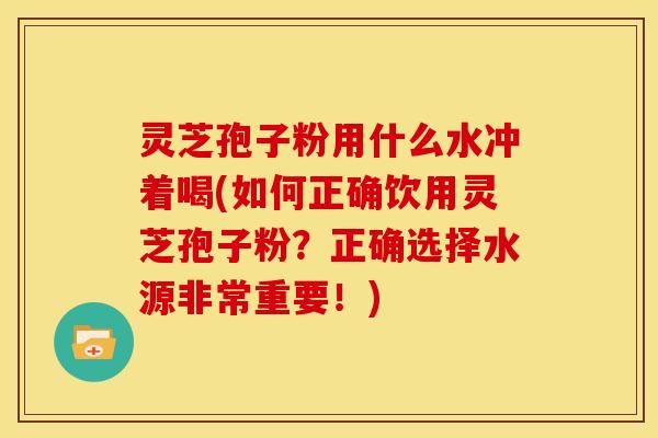 灵芝孢子粉用什么水冲着喝(如何正确饮用灵芝孢子粉?正确选择水源非常重要!)