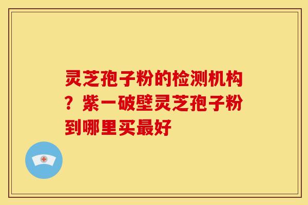 灵芝孢子粉的检测机构？紫一破壁灵芝孢子粉到哪里买最好