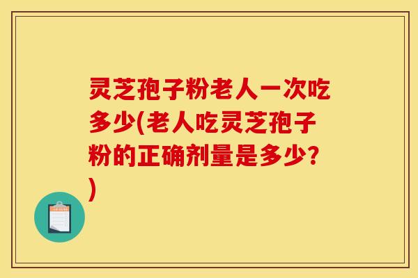 灵芝孢子粉老人一次吃多少(老人吃灵芝孢子粉的正确剂量是多少?)