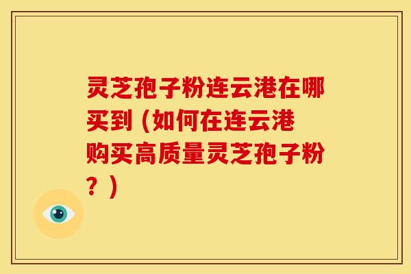 灵芝孢子粉连云港在哪买到 (如何在连云港购买高质量灵芝孢子粉?)