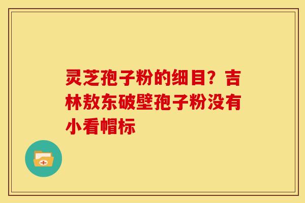 灵芝孢子粉的细目?吉林敖东破壁孢子粉没有小看帽标