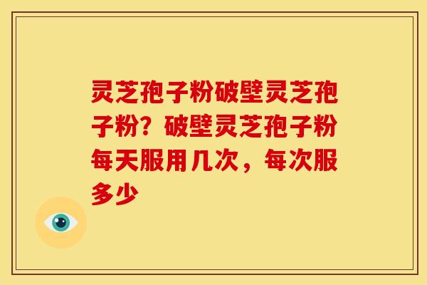 灵芝孢子粉破壁灵芝孢子粉?破壁灵芝孢子粉每天服用几次,每次服多少