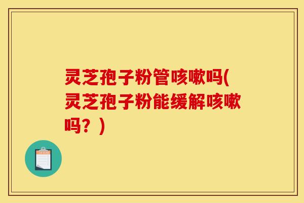 灵芝孢子粉管咳嗽吗(灵芝孢子粉能缓解咳嗽吗？)