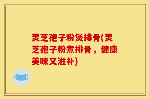 灵芝孢子粉煲排骨(灵芝孢子粉煮排骨,健康美味又滋补)