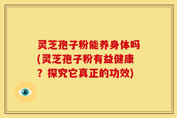 灵芝孢子粉能养身体吗(灵芝孢子粉有益健康？探究它真正的功效)