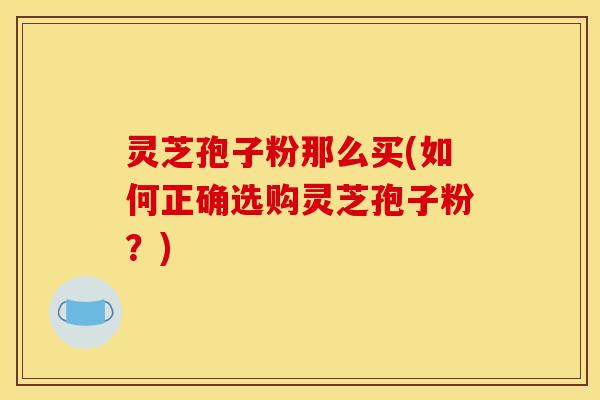 灵芝孢子粉那么买(如何正确选购灵芝孢子粉?)