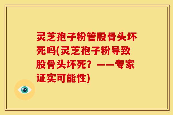 灵芝孢子粉管股骨头坏死吗(灵芝孢子粉导致股骨头坏死?——专家证实可能性)