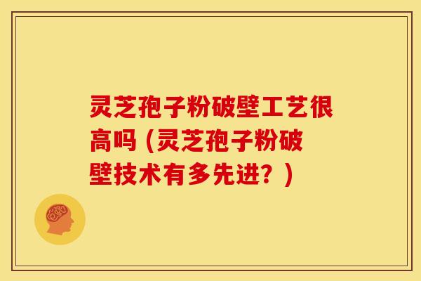 灵芝孢子粉破壁工艺很高吗 (灵芝孢子粉破壁技术有多先进？)