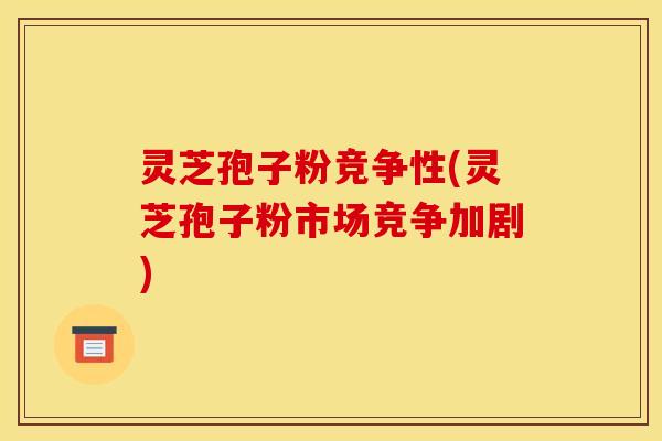 灵芝孢子粉竞争性(灵芝孢子粉市场竞争加剧)