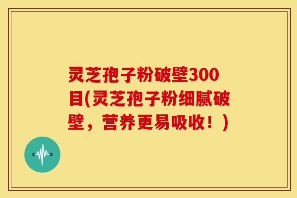 灵芝孢子粉破壁300目(灵芝孢子粉细腻破壁,营养更易吸收!)
