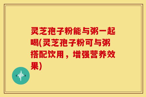 灵芝孢子粉能与粥一起喝(灵芝孢子粉可与粥搭配饮用,增强营养效果)