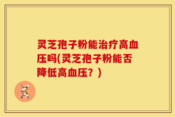 灵芝孢子粉能治疗高血压吗(灵芝孢子粉能否降低高血压？)