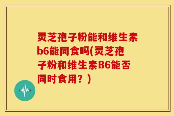 灵芝孢子粉能和维生素b6能同食吗(灵芝孢子粉和维生素B6能否同时食用？)